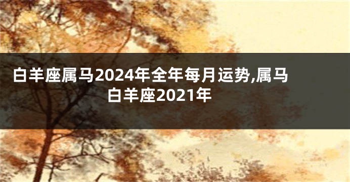 白羊座属马2024年全年每月运势,属马白羊座2021年