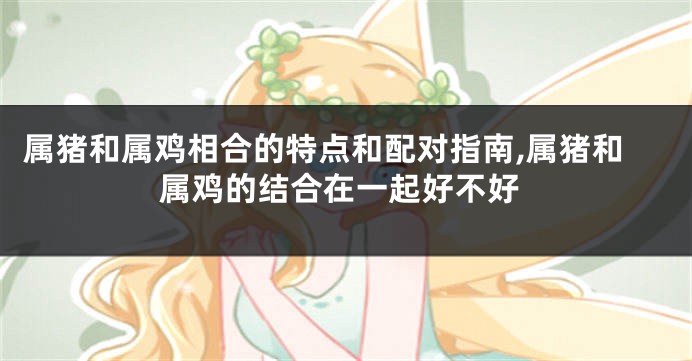 属猪和属鸡相合的特点和配对指南,属猪和属鸡的结合在一起好不好