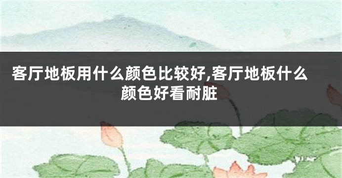 客厅地板用什么颜色比较好,客厅地板什么颜色好看耐脏