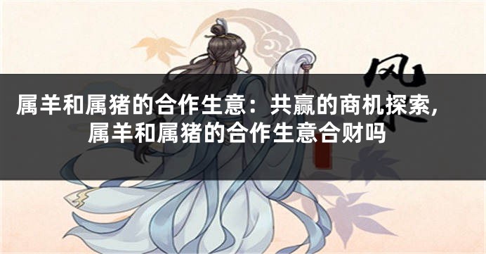 属羊和属猪的合作生意：共赢的商机探索,属羊和属猪的合作生意合财吗