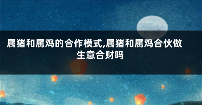 属猪和属鸡的合作模式,属猪和属鸡合伙做生意合财吗