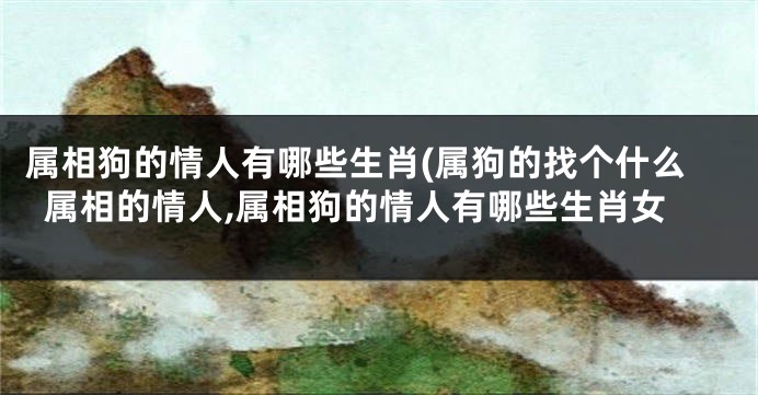 属相狗的情人有哪些生肖(属狗的找个什么属相的情人,属相狗的情人有哪些生肖女