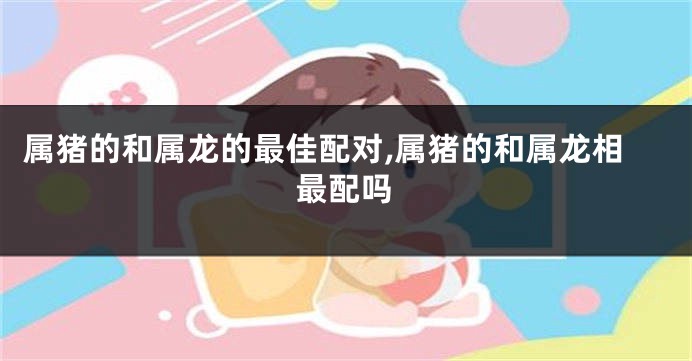 属猪的和属龙的最佳配对,属猪的和属龙相最配吗