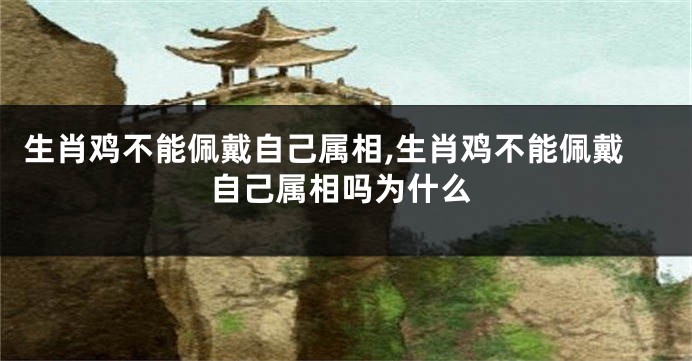 生肖鸡不能佩戴自己属相,生肖鸡不能佩戴自己属相吗为什么