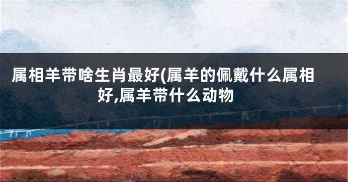 属相羊带啥生肖最好(属羊的佩戴什么属相好,属羊带什么动物