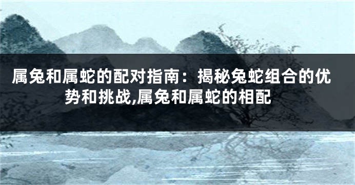 属兔和属蛇的配对指南：揭秘兔蛇组合的优势和挑战,属兔和属蛇的相配