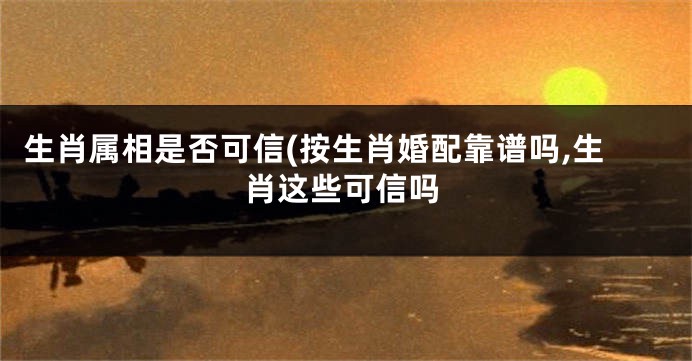生肖属相是否可信(按生肖婚配靠谱吗,生肖这些可信吗