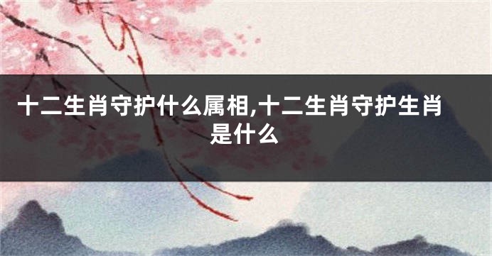 十二生肖守护什么属相,十二生肖守护生肖是什么