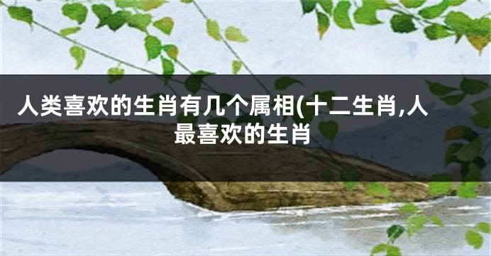 人类喜欢的生肖有几个属相(十二生肖,人最喜欢的生肖
