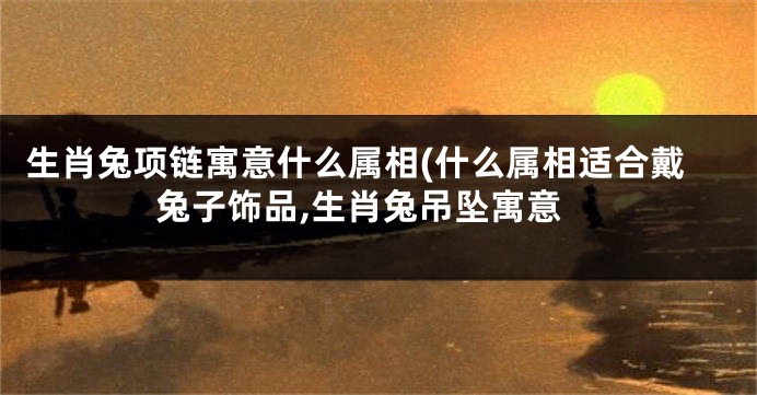 生肖兔项链寓意什么属相(什么属相适合戴兔子饰品,生肖兔吊坠寓意