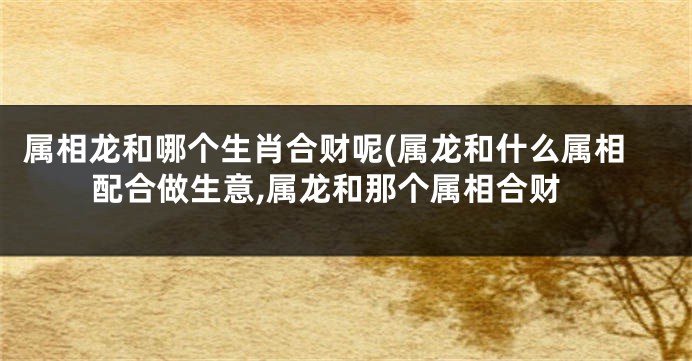 属相龙和哪个生肖合财呢(属龙和什么属相配合做生意,属龙和那个属相合财