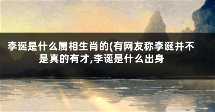 李诞是什么属相生肖的(有网友称李诞并不是真的有才,李诞是什么出身
