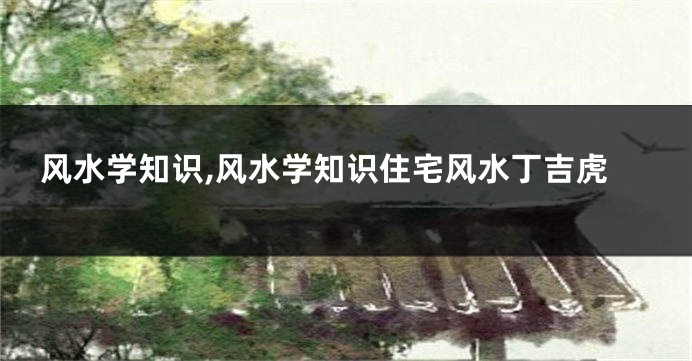 风水学知识,风水学知识住宅风水丁吉虎