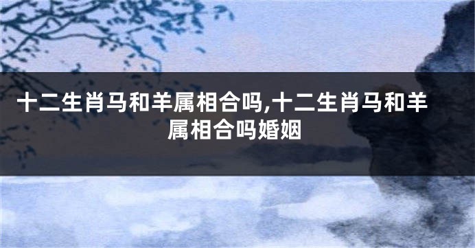 十二生肖马和羊属相合吗,十二生肖马和羊属相合吗婚姻