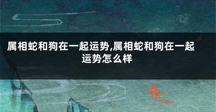 属相蛇和狗在一起运势,属相蛇和狗在一起运势怎么样