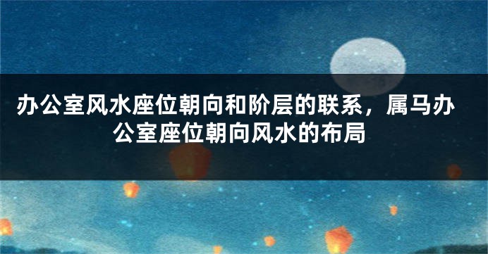 办公室风水座位朝向和阶层的联系，属马办公室座位朝向风水的布局