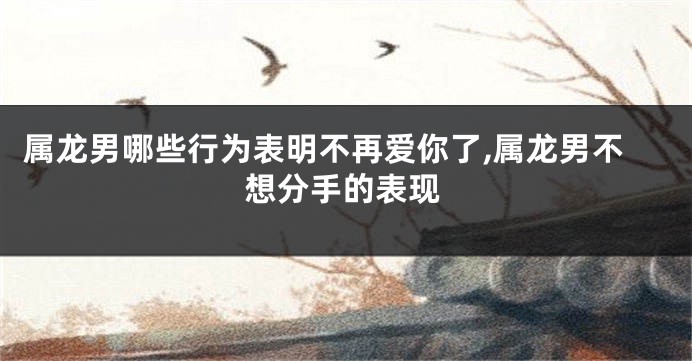 属龙男哪些行为表明不再爱你了,属龙男不想分手的表现