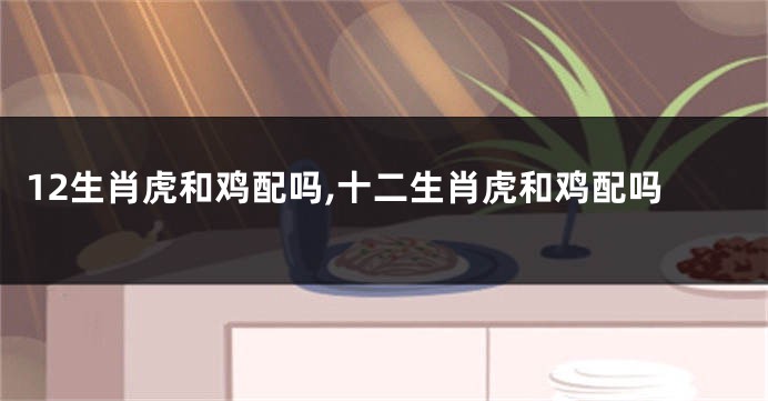 12生肖虎和鸡配吗,十二生肖虎和鸡配吗