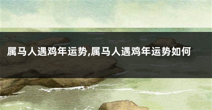 属马人遇鸡年运势,属马人遇鸡年运势如何