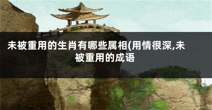 未被重用的生肖有哪些属相(用情很深,未被重用的成语