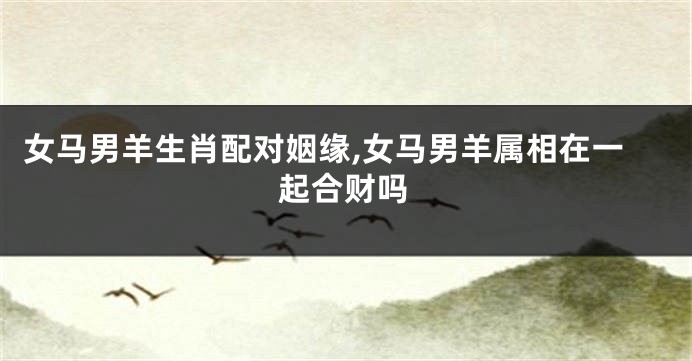 女马男羊生肖配对姻缘,女马男羊属相在一起合财吗