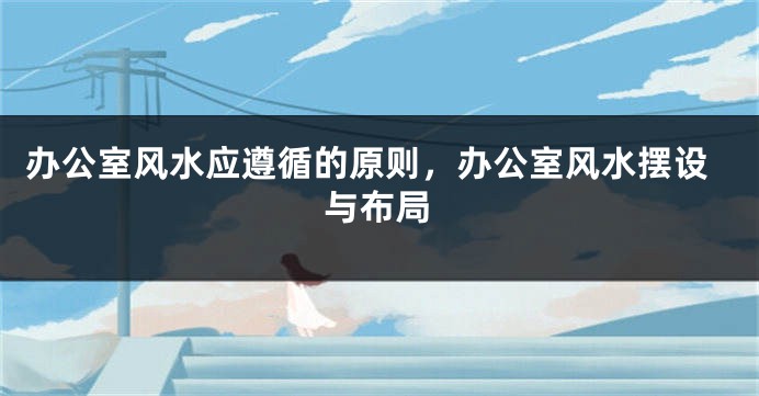办公室风水应遵循的原则，办公室风水摆设与布局