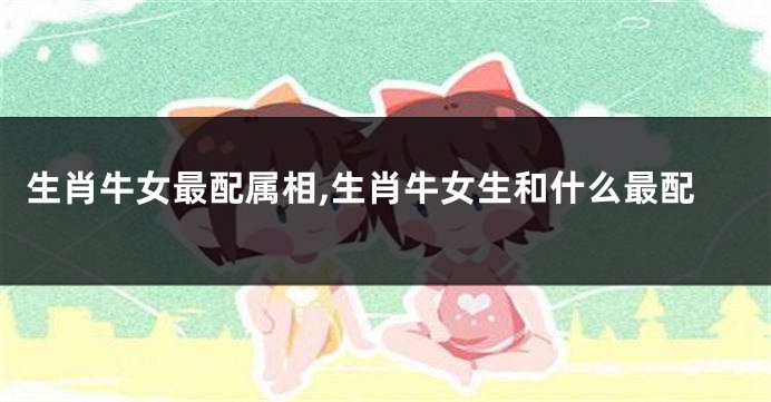 生肖牛女最配属相,生肖牛女生和什么最配