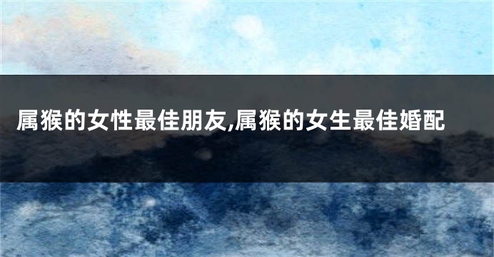 属猴的女性最佳朋友,属猴的女生最佳婚配