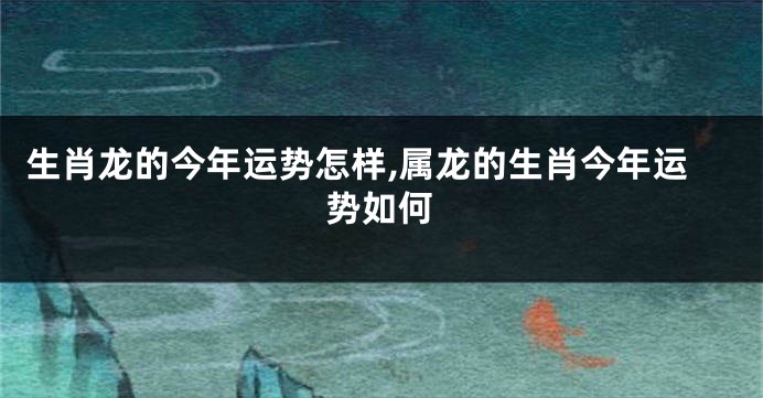 生肖龙的今年运势怎样,属龙的生肖今年运势如何