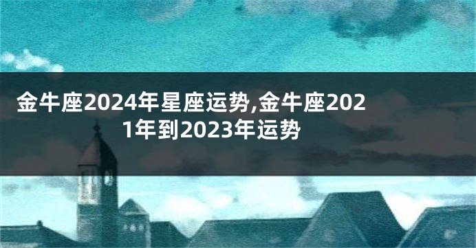 金牛座2024年星座运势,金牛座2021年到2023年运势