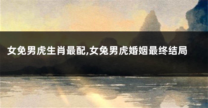 女免男虎生肖最配,女兔男虎婚姻最终结局