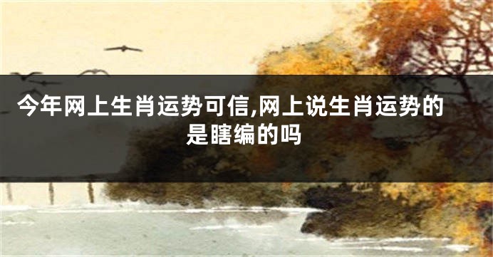 今年网上生肖运势可信,网上说生肖运势的是瞎编的吗