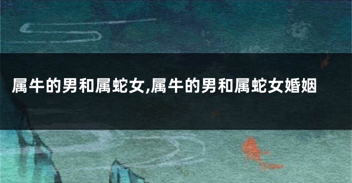 属牛的男和属蛇女,属牛的男和属蛇女婚姻
