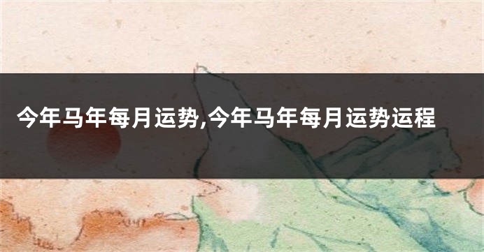 今年马年每月运势,今年马年每月运势运程