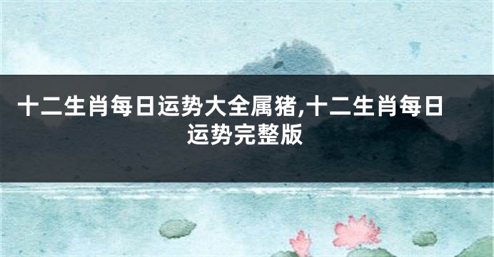 十二生肖每日运势大全属猪,十二生肖每日运势完整版