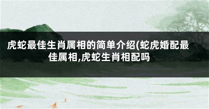 虎蛇最佳生肖属相的简单介绍(蛇虎婚配最佳属相,虎蛇生肖相配吗