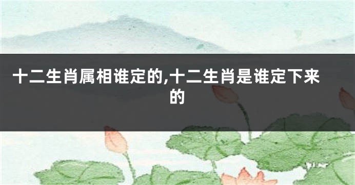 十二生肖属相谁定的,十二生肖是谁定下来的