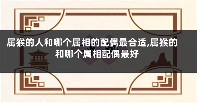属猴的人和哪个属相的配偶最合适,属猴的和哪个属相配偶最好