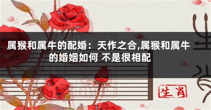 属猴和属牛的配婚：天作之合,属猴和属牛的婚姻如何 不是很相配