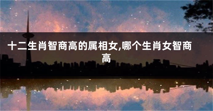 十二生肖智商高的属相女,哪个生肖女智商高