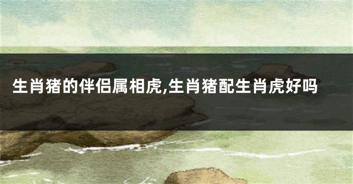 生肖猪的伴侣属相虎,生肖猪配生肖虎好吗