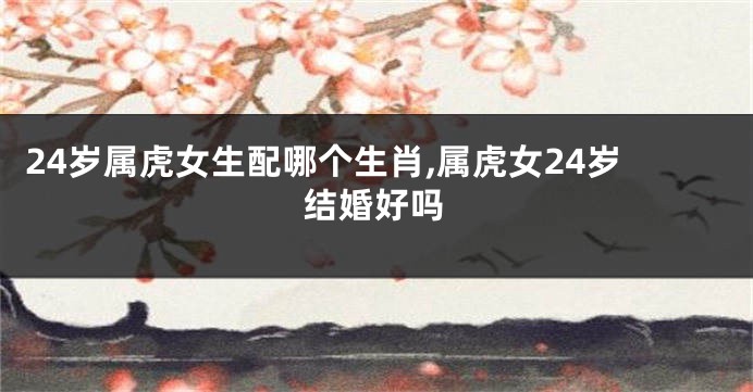 24岁属虎女生配哪个生肖,属虎女24岁结婚好吗