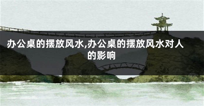 办公桌的摆放风水,办公桌的摆放风水对人的影响