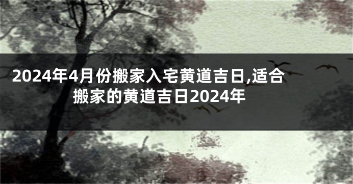 2024年4月份搬家入宅黄道吉日,适合搬家的黄道吉日2024年