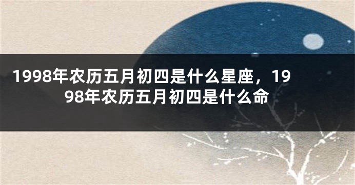 1998年农历五月初四是什么星座，1998年农历五月初四是什么命