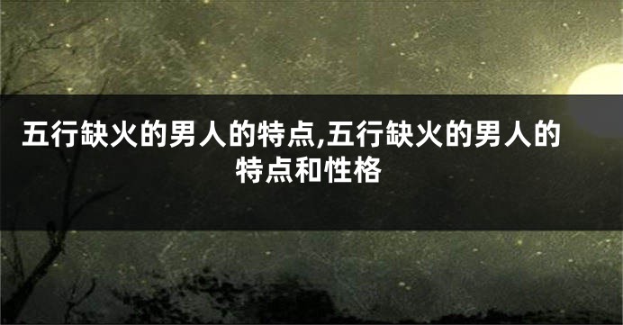 五行缺火的男人的特点,五行缺火的男人的特点和性格
