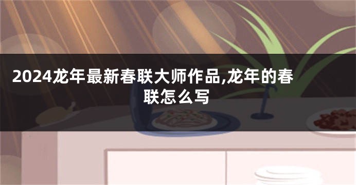 2024龙年最新春联大师作品,龙年的春联怎么写