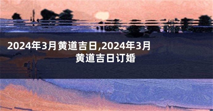 2024年3月黄道吉日,2024年3月黄道吉日订婚