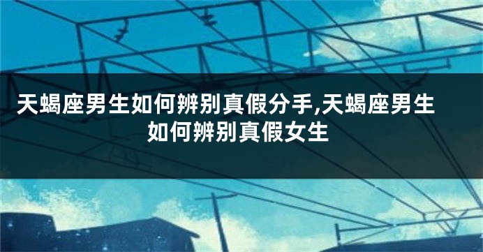 天蝎座男生如何辨别真假分手,天蝎座男生如何辨别真假女生
