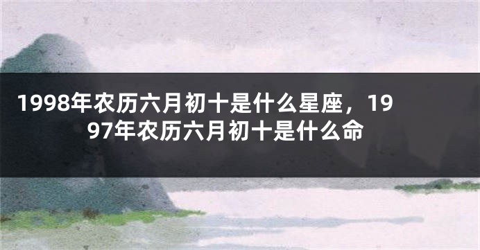 1998年农历六月初十是什么星座，1997年农历六月初十是什么命